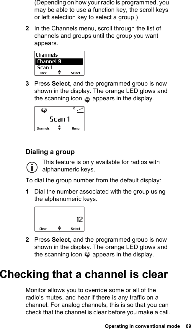  Operating in conventional mode  69(Depending on how your radio is programmed, you may be able to use a function key, the scroll keys or left selection key to select a group.)2In the Channels menu, scroll through the list of channels and groups until the group you want appears.3Press Select, and the programmed group is now shown in the display. The orange LED glows and the scanning icon   appears in the display.Dialing a groupThis feature is only available for radios with alphanumeric keys.To dial the group number from the default display:1Dial the number associated with the group using the alphanumeric keys.2Press Select, and the programmed group is now shown in the display. The orange LED glows and the scanning icon   appears in the display.Checking that a channel is clearMonitor allows you to override some or all of the radio’s mutes, and hear if there is any traffic on a channel. For analog channels, this is so that you can check that the channel is clear before you make a call.SelectBackChannels Channel 9 Scan 1Scan 1MenuChannels                     12SelectClear