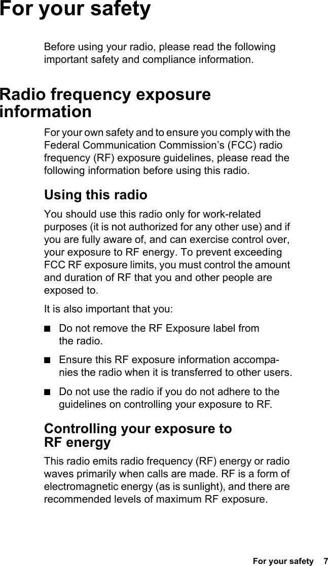  For your safety  7For your safetyBefore using your radio, please read the following important safety and compliance information.Radio frequency exposure informationFor your own safety and to ensure you comply with the Federal Communication Commission’s (FCC) radio frequency (RF) exposure guidelines, please read the following information before using this radio.Using this radioYou should use this radio only for work-related purposes (it is not authorized for any other use) and if you are fully aware of, and can exercise control over, your exposure to RF energy. To prevent exceeding FCC RF exposure limits, you must control the amount and duration of RF that you and other people are exposed to.It is also important that you:■Do not remove the RF Exposure label from the radio.■Ensure this RF exposure information accompa-nies the radio when it is transferred to other users.■Do not use the radio if you do not adhere to the guidelines on controlling your exposure to RF.Controlling your exposure to RF energyThis radio emits radio frequency (RF) energy or radio waves primarily when calls are made. RF is a form of electromagnetic energy (as is sunlight), and there are recommended levels of maximum RF exposure.