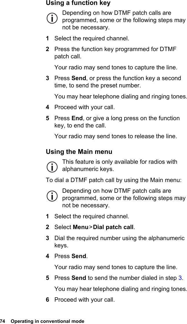 74  Operating in conventional modeUsing a function keyDepending on how DTMF patch calls are programmed, some or the following steps may not be necessary.1Select the required channel.2Press the function key programmed for DTMF patch call.Your radio may send tones to capture the line.3Press Send, or press the function key a second time, to send the preset number.You may hear telephone dialing and ringing tones.4Proceed with your call.5Press End, or give a long press on the function key, to end the call.Your radio may send tones to release the line.Using the Main menuThis feature is only available for radios with alphanumeric keys.To dial a DTMF patch call by using the Main menu:Depending on how DTMF patch calls are programmed, some or the following steps may not be necessary.1Select the required channel.2Select Menu &gt; Dial patch call.3Dial the required number using the alphanumeric keys.4Press Send.Your radio may send tones to capture the line.5Press Send to send the number dialed in step 3.You may hear telephone dialing and ringing tones.6Proceed with your call.