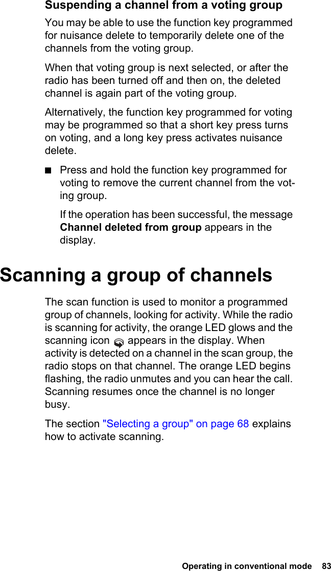  Operating in conventional mode  83Suspending a channel from a voting groupYou may be able to use the function key programmed for nuisance delete to temporarily delete one of the channels from the voting group. When that voting group is next selected, or after the radio has been turned off and then on, the deleted channel is again part of the voting group.Alternatively, the function key programmed for voting may be programmed so that a short key press turns on voting, and a long key press activates nuisance delete.■Press and hold the function key programmed for voting to remove the current channel from the vot-ing group.If the operation has been successful, the message Channel deleted from group appears in the display.Scanning a group of channelsThe scan function is used to monitor a programmed group of channels, looking for activity. While the radio is scanning for activity, the orange LED glows and the scanning icon   appears in the display. When activity is detected on a channel in the scan group, the radio stops on that channel. The orange LED begins flashing, the radio unmutes and you can hear the call. Scanning resumes once the channel is no longer busy.The section &quot;Selecting a group&quot; on page 68 explains how to activate scanning.