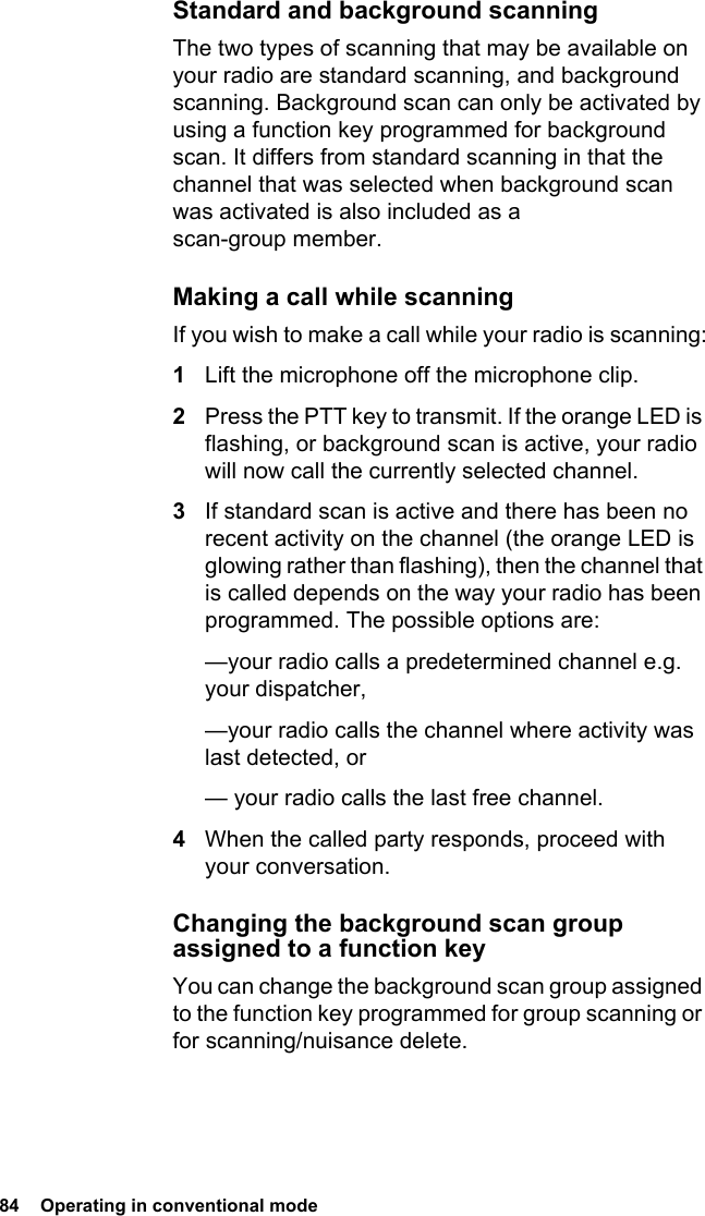 84  Operating in conventional modeStandard and background scanningThe two types of scanning that may be available on your radio are standard scanning, and background scanning. Background scan can only be activated by using a function key programmed for background scan. It differs from standard scanning in that the channel that was selected when background scan was activated is also included as a scan-group member.Making a call while scanningIf you wish to make a call while your radio is scanning:1Lift the microphone off the microphone clip.2Press the PTT key to transmit. If the orange LED is flashing, or background scan is active, your radio will now call the currently selected channel.3If standard scan is active and there has been no recent activity on the channel (the orange LED is glowing rather than flashing), then the channel that is called depends on the way your radio has been programmed. The possible options are:—your radio calls a predetermined channel e.g. your dispatcher,—your radio calls the channel where activity was last detected, or— your radio calls the last free channel.4When the called party responds, proceed with your conversation.Changing the background scan group assigned to a function keyYou can change the background scan group assigned to the function key programmed for group scanning or for scanning/nuisance delete.