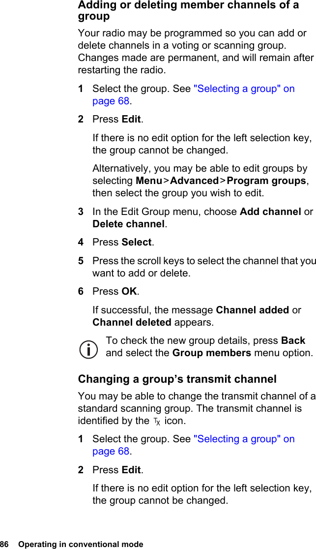 86  Operating in conventional modeAdding or deleting member channels of a groupYour radio may be programmed so you can add or delete channels in a voting or scanning group. Changes made are permanent, and will remain after restarting the radio.1Select the group. See &quot;Selecting a group&quot; on page 68.2Press Edit.If there is no edit option for the left selection key, the group cannot be changed.Alternatively, you may be able to edit groups by selecting Menu &gt; Advanced &gt; Program groups, then select the group you wish to edit.3In the Edit Group menu, choose Add channel or Delete channel.4Press Select.5Press the scroll keys to select the channel that you want to add or delete.6Press OK.If successful, the message Channel added or Channel deleted appears.To check the new group details, press Back and select the Group members menu option.Changing a group’s transmit channelYou may be able to change the transmit channel of a standard scanning group. The transmit channel is identified by the   icon.1Select the group. See &quot;Selecting a group&quot; on page 68.2Press Edit.If there is no edit option for the left selection key, the group cannot be changed.