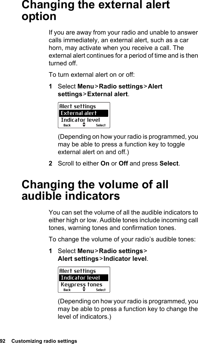 92  Customizing radio settingsChanging the external alert optionIf you are away from your radio and unable to answer calls immediately, an external alert, such as a car horn, may activate when you receive a call. The external alert continues for a period of time and is then turned off. To turn external alert on or off:1Select Menu &gt; Radio  settings &gt; Alert settings &gt; External  alert.(Depending on how your radio is programmed, you may be able to press a function key to toggle external alert on and off.)2Scroll to either On or Off and press Select.Changing the volume of all audible indicatorsYou can set the volume of all the audible indicators to either high or low. Audible tones include incoming call tones, warning tones and confirmation tones. To change the volume of your radio’s audible tones:1Select Menu &gt; Radio  settings &gt;  Alert settings &gt; Indicator  level.(Depending on how your radio is programmed, you may be able to press a function key to change the level of indicators.)SelectBackAlert settings External alert Indicator levelSelectBackAlert settings Indicator level Keypress tones