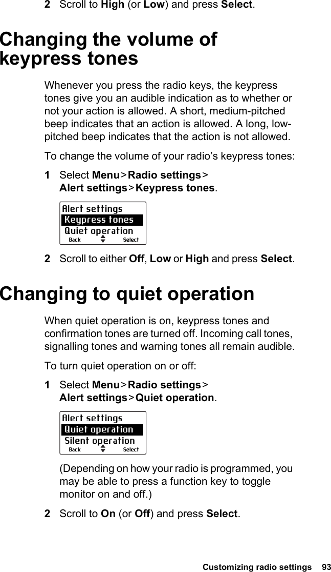 Customizing radio settings  932Scroll to High (or Low) and press Select.Changing the volume of keypress tonesWhenever you press the radio keys, the keypress tones give you an audible indication as to whether or not your action is allowed. A short, medium-pitched beep indicates that an action is allowed. A long, low-pitched beep indicates that the action is not allowed.To change the volume of your radio’s keypress tones:1Select Menu &gt; Radio  settings &gt;  Alert settings &gt; Keypress  tones.2Scroll to either Off, Low or High and press Select.Changing to quiet operationWhen quiet operation is on, keypress tones and confirmation tones are turned off. Incoming call tones, signalling tones and warning tones all remain audible.To turn quiet operation on or off:1Select Menu &gt; Radio  settings &gt;  Alert settings &gt; Quiet  operation.(Depending on how your radio is programmed, you may be able to press a function key to toggle monitor on and off.)2Scroll to On (or Off) and press Select.SelectBackAlert settings Keypress tones Quiet operationSelectBackAlert settings Quiet operation Silent operation