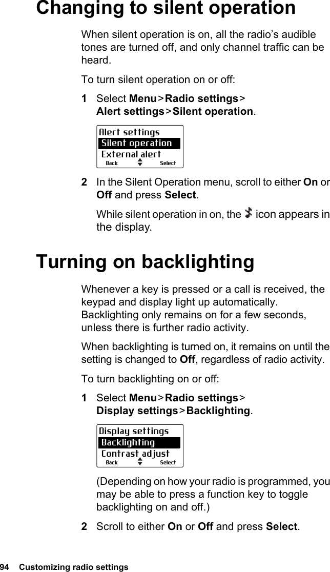 94  Customizing radio settingsChanging to silent operationWhen silent operation is on, all the radio’s audible tones are turned off, and only channel traffic can be heard.To turn silent operation on or off:1Select Menu &gt; Radio  settings &gt;  Alert settings &gt; Silent  operation.2In the Silent Operation menu, scroll to either On or Off and press Select.While silent operation in on, the   icon appears in the display.Turning on backlightingWhenever a key is pressed or a call is received, the keypad and display light up automatically. Backlighting only remains on for a few seconds, unless there is further radio activity.When backlighting is turned on, it remains on until the setting is changed to Off, regardless of radio activity.To turn backlighting on or off:1Select Menu &gt; Radio  settings &gt;  Display settings &gt; Backlighting.(Depending on how your radio is programmed, you may be able to press a function key to toggle backlighting on and off.)2Scroll to either On or Off and press Select.SelectBackAlert settings Silent operation External alertSelectBackDisplay settings Backlighting Contrast adjust