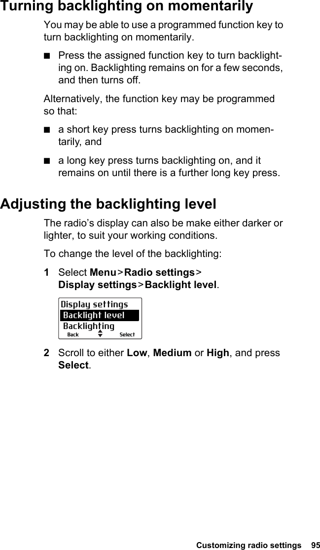  Customizing radio settings  95Turning backlighting on momentarilyYou may be able to use a programmed function key to turn backlighting on momentarily.■Press the assigned function key to turn backlight-ing on. Backlighting remains on for a few seconds, and then turns off.Alternatively, the function key may be programmed so that:■a short key press turns backlighting on momen-tarily, and■a long key press turns backlighting on, and it remains on until there is a further long key press.Adjusting the backlighting levelThe radio’s display can also be make either darker or lighter, to suit your working conditions. To change the level of the backlighting:1Select Menu &gt; Radio  settings &gt;  Display settings &gt; Backlight  level.2Scroll to either Low, Medium or High, and press Select.SelectBackDisplay settings Backlight level Backlighting