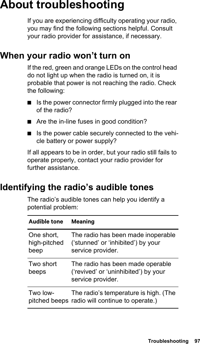  Troubleshooting  97About troubleshootingIf you are experiencing difficulty operating your radio, you may find the following sections helpful. Consult your radio provider for assistance, if necessary.When your radio won’t turn onIf the red, green and orange LEDs on the control head do not light up when the radio is turned on, it is probable that power is not reaching the radio. Check the following:■Is the power connector firmly plugged into the rear of the radio?■Are the in-line fuses in good condition?■Is the power cable securely connected to the vehi-cle battery or power supply?If all appears to be in order, but your radio still fails to operate properly, contact your radio provider for further assistance.Identifying the radio’s audible tonesThe radio’s audible tones can help you identify a potential problem: Audible tone MeaningOne short, high-pitched beepThe radio has been made inoperable (‘stunned’ or ‘inhibited’) by your service provider.Two short beepsThe radio has been made operable (‘revived’ or ‘uninhibited’) by your service provider.Two low-pitched beepsThe radio’s temperature is high. (The radio will continue to operate.)