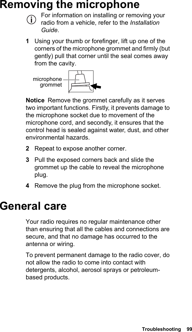  Troubleshooting  99Removing the microphoneFor information on installing or removing your radio from a vehicle, refer to the Installation Guide.1Using your thumb or forefinger, lift up one of the corners of the microphone grommet and firmly (but gently) pull that corner until the seal comes away from the cavity.Notice  Remove the grommet carefully as it serves two important functions. Firstly, it prevents damage to the microphone socket due to movement of the microphone cord, and secondly, it ensures that the control head is sealed against water, dust, and other environmental hazards.2Repeat to expose another corner.3Pull the exposed corners back and slide the grommet up the cable to reveal the microphone plug.4Remove the plug from the microphone socket.General careYour radio requires no regular maintenance other than ensuring that all the cables and connections are secure, and that no damage has occurred to the antenna or wiring.To prevent permanent damage to the radio cover, do not allow the radio to come into contact with detergents, alcohol, aerosol sprays or petroleum-based products.microphone grommet