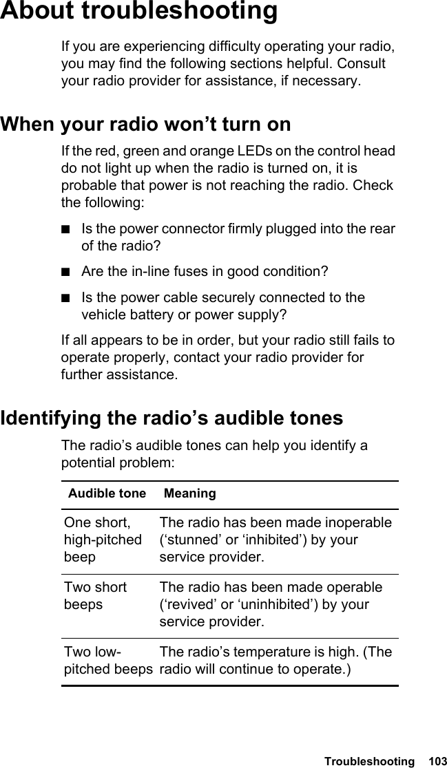  Troubleshooting  103About troubleshootingIf you are experiencing difficulty operating your radio, you may find the following sections helpful. Consult your radio provider for assistance, if necessary.When your radio won’t turn onIf the red, green and orange LEDs on the control head do not light up when the radio is turned on, it is probable that power is not reaching the radio. Check the following:■Is the power connector firmly plugged into the rear of the radio?■Are the in-line fuses in good condition?■Is the power cable securely connected to the vehicle battery or power supply?If all appears to be in order, but your radio still fails to operate properly, contact your radio provider for further assistance.Identifying the radio’s audible tonesThe radio’s audible tones can help you identify a potential problem: Audible tone MeaningOne short, high-pitched beepThe radio has been made inoperable (‘stunned’ or ‘inhibited’) by your service provider.Two short beepsThe radio has been made operable (‘revived’ or ‘uninhibited’) by your service provider.Two low-pitched beepsThe radio’s temperature is high. (The radio will continue to operate.)