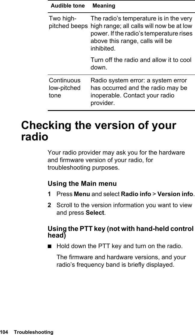 104  TroubleshootingChecking the version of your radioYour radio provider may ask you for the hardware and firmware version of your radio, for troubleshooting purposes.Using the Main menu1Press Menu and select Radio info &gt; Version info.2Scroll to the version information you want to view and press Select.Using the PTT key (not with hand-held control head)■Hold down the PTT key and turn on the radio.The firmware and hardware versions, and your radio’s frequency band is briefly displayed.Two high-pitched beepsThe radio’s temperature is in the very high range; all calls will now be at low power. If the radio’s temperature rises above this range, calls will be inhibited. Turn off the radio and allow it to cool down.Continuous low-pitched toneRadio system error: a system error has occurred and the radio may be inoperable. Contact your radio provider.Audible tone Meaning