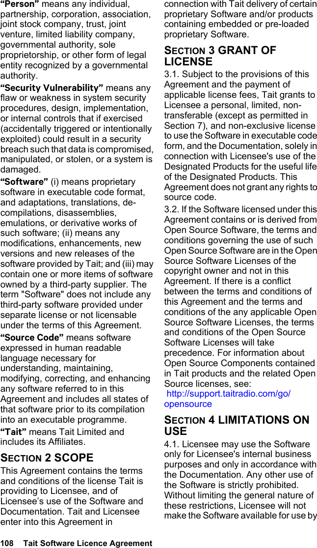 108  Tait Software Licence Agreement“Person” means any individual, partnership, corporation, association, joint stock company, trust, joint venture, limited liability company, governmental authority, sole proprietorship, or other form of legal entity recognized by a governmental authority.“Security Vulnerability” means any flaw or weakness in system security procedures, design, implementation, or internal controls that if exercised (accidentally triggered or intentionally exploited) could result in a security breach such that data is compromised, manipulated, or stolen, or a system is damaged.“Software” (i) means proprietary software in executable code format, and adaptations, translations, de-compilations, disassemblies, emulations, or derivative works of such software; (ii) means any modifications, enhancements, new versions and new releases of the software provided by Tait; and (iii) may contain one or more items of software owned by a third-party supplier. The term &quot;Software&quot; does not include any third-party software provided under separate license or not licensable under the terms of this Agreement. “Source Code” means software expressed in human readable language necessary for understanding, maintaining, modifying, correcting, and enhancing any software referred to in this Agreement and includes all states of that software prior to its compilation into an executable programme. “Tait” means Tait Limited and includes its Affiliates.SECTION 2 SCOPEThis Agreement contains the terms and conditions of the license Tait is providing to Licensee, and of Licensee’s use of the Software and Documentation. Tait and Licensee enter into this Agreement in connection with Tait delivery of certain proprietary Software and/or products containing embedded or pre-loaded proprietary Software. SECTION 3 GRANT OF LICENSE3.1. Subject to the provisions of this Agreement and the payment of applicable license fees, Tait grants to Licensee a personal, limited, non-transferable (except as permitted in Section 7), and non-exclusive license to use the Software in executable code form, and the Documentation, solely in connection with Licensee&apos;s use of the Designated Products for the useful life of the Designated Products. This Agreement does not grant any rights to source code.3.2. If the Software licensed under this Agreement contains or is derived from Open Source Software, the terms and conditions governing the use of such Open Source Software are in the Open Source Software Licenses of the copyright owner and not in this Agreement. If there is a conflict between the terms and conditions of this Agreement and the terms and conditions of the any applicable Open Source Software Licenses, the terms and conditions of the Open Source Software Licenses will take precedence. For information about Open Source Components contained in Tait products and the related Open Source licenses, see:  http://support.taitradio.com/go/opensourceSECTION 4 LIMITATIONS ON USE4.1. Licensee may use the Software only for Licensee&apos;s internal business purposes and only in accordance with the Documentation. Any other use of the Software is strictly prohibited. Without limiting the general nature of these restrictions, Licensee will not make the Software available for use by 