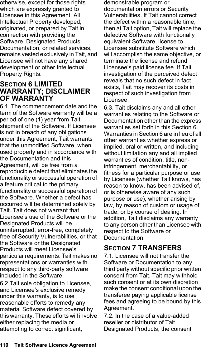 110  Tait Software Licence Agreementotherwise, except for those rights which are expressly granted to Licensee in this Agreement. All Intellectual Property developed, originated, or prepared by Tait in connection with providing the Software, Designated Products, Documentation, or related services, remains vested exclusively in Tait, and Licensee will not have any shared development or other Intellectual Property Rights.SECTION 6 LIMITED WARRANTY; DISCLAIMER OF WARRANTY 6.1. The commencement date and the term of the Software warranty will be a period of one (1) year from Tait shipment of the Software. If Licensee is not in breach of any obligations under this Agreement, Tait warrants that the unmodified Software, when used properly and in accordance with the Documentation and this Agreement, will be free from a reproducible defect that eliminates the functionality or successful operation of a feature critical to the primary functionality or successful operation of the Software. Whether a defect has occurred will be determined solely by Tait. Tait does not warrant that Licensee’s use of the Software or the Designated Products will be uninterrupted, error-free, completely free of Security Vulnerabilities, or that the Software or the Designated Products will meet Licensee’s particular requirements. Tait makes no representations or warranties with respect to any third-party software included in the Software. 6.2 Tait sole obligation to Licensee, and Licensee’s exclusive remedy under this warranty, is to use reasonable efforts to remedy any material Software defect covered by this warranty. These efforts will involve either replacing the media or attempting to correct significant, demonstrable program or documentation errors or Security Vulnerabilities. If Tait cannot correct the defect within a reasonable time, then at Tait option, Tait will replace the defective Software with functionally equivalent Software, license to Licensee substitute Software which will accomplish the same objective, or terminate the license and refund Licensee’s paid license fee. If Tait investigation of the perceived defect reveals that no such defect in fact exists, Tait may recover its costs in respect of such investigation from Licensee.6.3. Tait disclaims any and all other warranties relating to the Software or Documentation other than the express warranties set forth in this Section 6. Warranties in Section 6 are in lieu of all other warranties whether express or implied, oral or written, and including without limitation any and all implied warranties of condition, title, non-infringement, merchantability, or fitness for a particular purpose or use by Licensee (whether Tait knows, has reason to know, has been advised of, or is otherwise aware of any such purpose or use), whether arising by law, by reason of custom or usage of trade, or by course of dealing. In addition, Tait disclaims any warranty to any person other than Licensee with respect to the Software or Documentation.SECTION 7 TRANSFERS7.1. Licensee will not transfer the Software or Documentation to any third party without specific prior written consent from Tait. Tait may withhold such consent or at its own discretion make the consent conditional upon the transferee paying applicable license fees and agreeing to be bound by this Agreement. 7.2. In the case of a value-added reseller or distributor of Tait Designated Products, the consent 