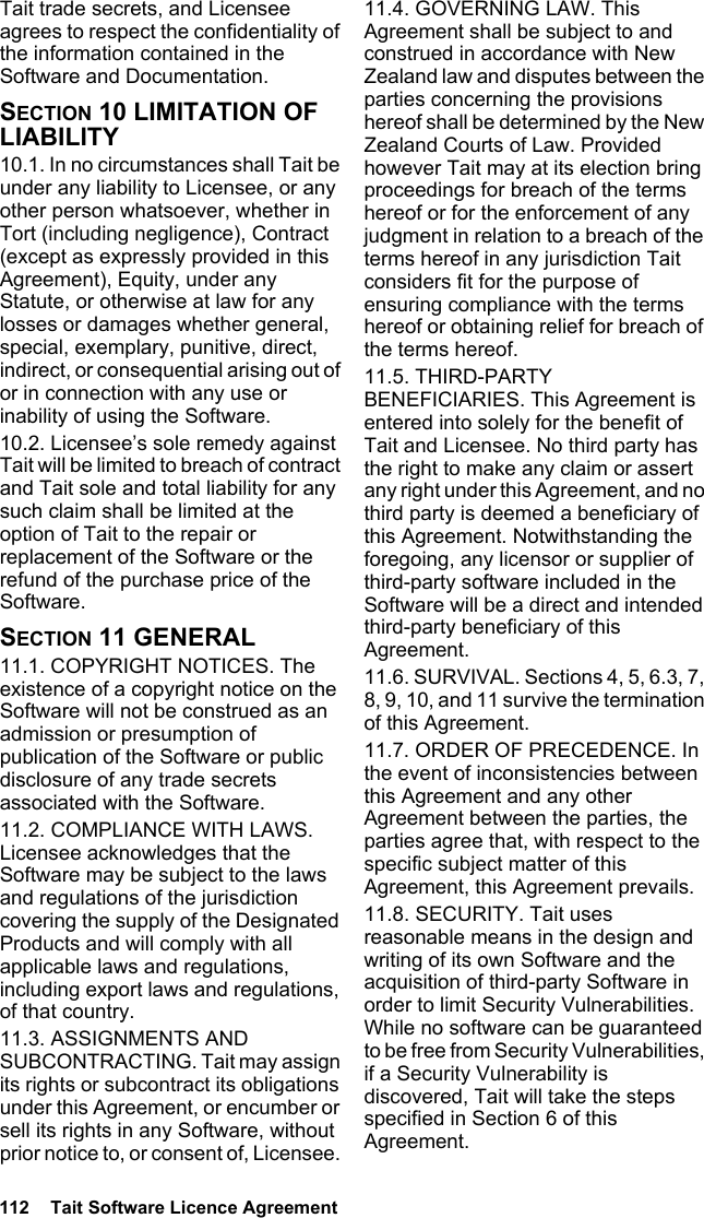 112  Tait Software Licence AgreementTait trade secrets, and Licensee agrees to respect the confidentiality of the information contained in the Software and Documentation.SECTION 10 LIMITATION OF LIABILITY 10.1. In no circumstances shall Tait be under any liability to Licensee, or any other person whatsoever, whether in Tort (including negligence), Contract (except as expressly provided in this Agreement), Equity, under any Statute, or otherwise at law for any losses or damages whether general, special, exemplary, punitive, direct, indirect, or consequential arising out of or in connection with any use or inability of using the Software.10.2. Licensee’s sole remedy against Tait will be limited to breach of contract and Tait sole and total liability for any such claim shall be limited at the option of Tait to the repair or replacement of the Software or the refund of the purchase price of the Software.SECTION 11 GENERAL 11.1. COPYRIGHT NOTICES. The existence of a copyright notice on the Software will not be construed as an admission or presumption of publication of the Software or public disclosure of any trade secrets associated with the Software.11.2. COMPLIANCE WITH LAWS. Licensee acknowledges that the Software may be subject to the laws and regulations of the jurisdiction covering the supply of the Designated Products and will comply with all applicable laws and regulations, including export laws and regulations, of that country. 11.3. ASSIGNMENTS AND SUBCONTRACTING. Tait may assign its rights or subcontract its obligations under this Agreement, or encumber or sell its rights in any Software, without prior notice to, or consent of, Licensee. 11.4. GOVERNING LAW. This Agreement shall be subject to and construed in accordance with New Zealand law and disputes between the parties concerning the provisions hereof shall be determined by the New Zealand Courts of Law. Provided however Tait may at its election bring proceedings for breach of the terms hereof or for the enforcement of any judgment in relation to a breach of the terms hereof in any jurisdiction Tait considers fit for the purpose of ensuring compliance with the terms hereof or obtaining relief for breach of the terms hereof.11.5. THIRD-PARTY BENEFICIARIES. This Agreement is entered into solely for the benefit of Tait and Licensee. No third party has the right to make any claim or assert any right under this Agreement, and no third party is deemed a beneficiary of this Agreement. Notwithstanding the foregoing, any licensor or supplier of third-party software included in the Software will be a direct and intended third-party beneficiary of this Agreement.11.6. SURVIVAL. Sections 4, 5, 6.3, 7, 8, 9, 10, and 11 survive the termination of this Agreement.11.7. ORDER OF PRECEDENCE. In the event of inconsistencies between this Agreement and any other Agreement between the parties, the parties agree that, with respect to the specific subject matter of this Agreement, this Agreement prevails.11.8. SECURITY. Tait uses reasonable means in the design and writing of its own Software and the acquisition of third-party Software in order to limit Security Vulnerabilities. While no software can be guaranteed to be free from Security Vulnerabilities, if a Security Vulnerability is discovered, Tait will take the steps specified in Section 6 of this Agreement.