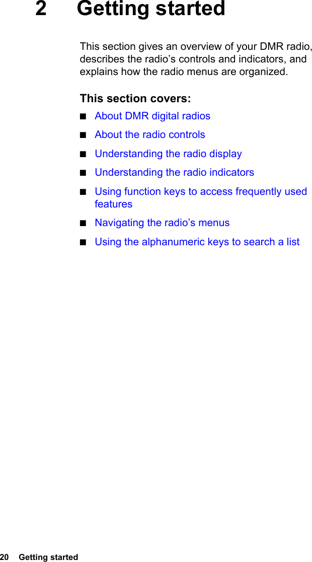 20  Getting started2 Getting startedThis section gives an overview of your DMR radio, describes the radio’s controls and indicators, and explains how the radio menus are organized.This section covers:■About DMR digital radios■About the radio controls■Understanding the radio display■Understanding the radio indicators■Using function keys to access frequently used features■Navigating the radio’s menus■Using the alphanumeric keys to search a list