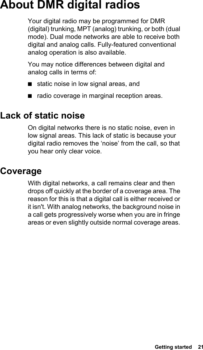  Getting started  21About DMR digital radiosYour digital radio may be programmed for DMR (digital) trunking, MPT (analog) trunking, or both (dual mode). Dual mode networks are able to receive both digital and analog calls. Fully-featured conventional analog operation is also available.You may notice differences between digital and analog calls in terms of:■static noise in low signal areas, and■radio coverage in marginal reception areas. Lack of static noiseOn digital networks there is no static noise, even in low signal areas. This lack of static is because your digital radio removes the ‘noise’ from the call, so that you hear only clear voice.CoverageWith digital networks, a call remains clear and then drops off quickly at the border of a coverage area. The reason for this is that a digital call is either received or it isn&apos;t. With analog networks, the background noise in a call gets progressively worse when you are in fringe areas or even slightly outside normal coverage areas. 