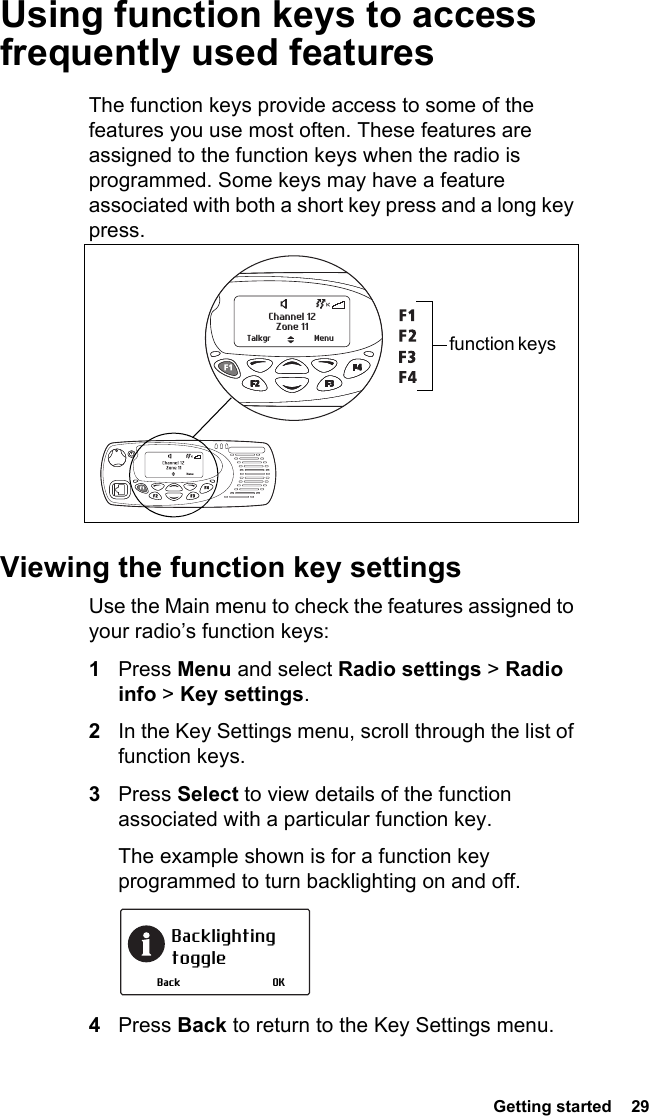  Getting started  29Using function keys to access frequently used featuresThe function keys provide access to some of the features you use most often. These features are assigned to the function keys when the radio is programmed. Some keys may have a feature associated with both a short key press and a long key press.Viewing the function key settingsUse the Main menu to check the features assigned to your radio’s function keys:1Press Menu and select Radio settings &gt; Radio info &gt; Key settings.2In the Key Settings menu, scroll through the list of function keys.3Press Select to view details of the function associated with a particular function key.The example shown is for a function key programmed to turn backlighting on and off.4Press Back to return to the Key Settings menu.Zone 11Channel 12Talkgr Menu function keys Backlighting toggleOKBack