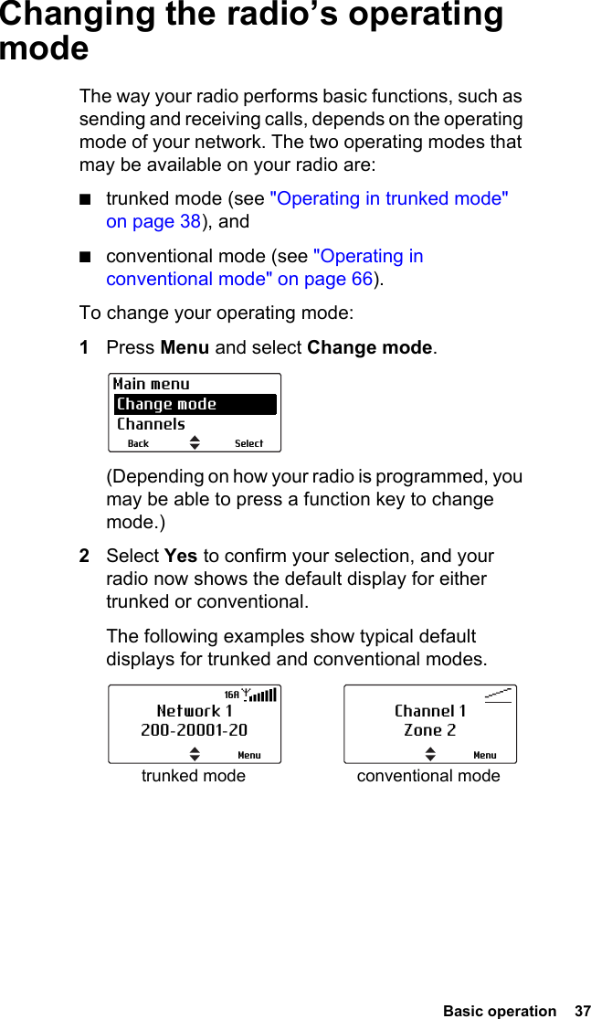  Basic operation  37Changing the radio’s operating modeThe way your radio performs basic functions, such as sending and receiving calls, depends on the operating mode of your network. The two operating modes that may be available on your radio are:■trunked mode (see &quot;Operating in trunked mode&quot; on page 38), and■conventional mode (see &quot;Operating in conventional mode&quot; on page 66).To change your operating mode:1Press Menu and select Change mode. (Depending on how your radio is programmed, you may be able to press a function key to change mode.)2Select Yes to confirm your selection, and your radio now shows the default display for either trunked or conventional. The following examples show typical default displays for trunked and conventional modes.SelectBackMain menu Change mode Channelstrunked mode conventional modeNetwork 1200-20001-20Menu16AChannel 1Zone 2Menu