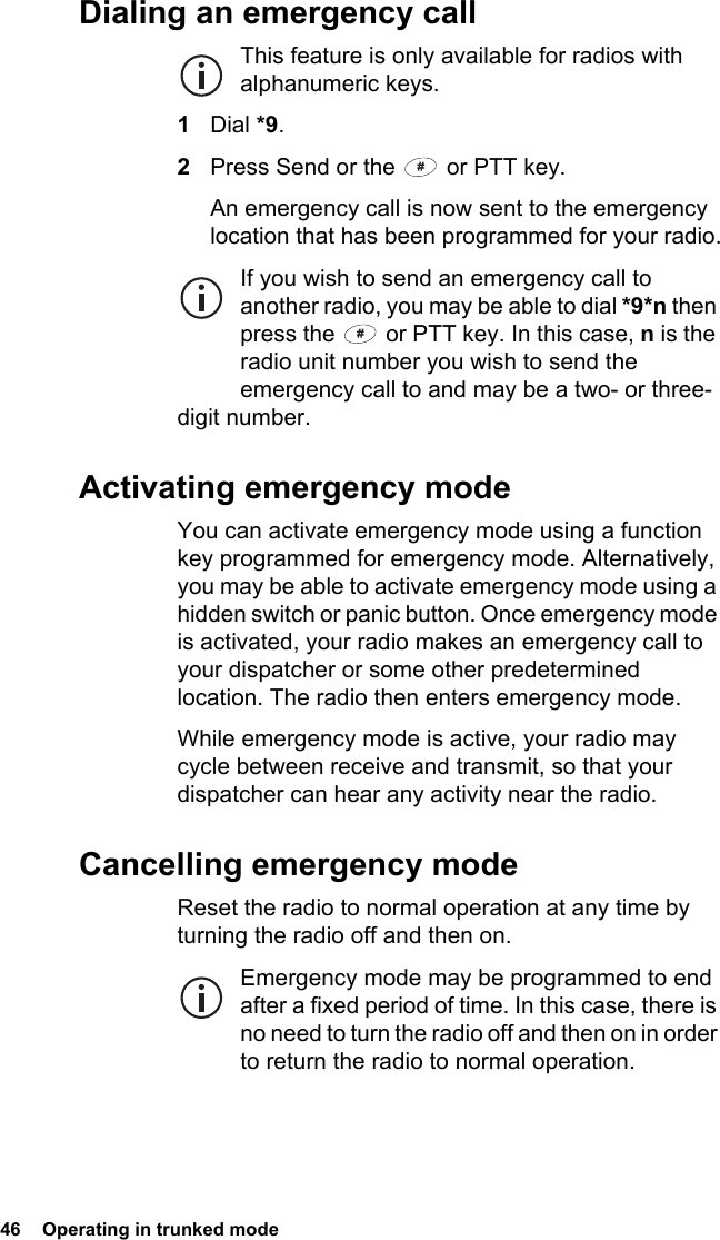 46  Operating in trunked modeDialing an emergency callThis feature is only available for radios with alphanumeric keys.1Dial *9.2Press Send or the   or PTT key.An emergency call is now sent to the emergency location that has been programmed for your radio.If you wish to send an emergency call to another radio, you may be able to dial *9*n then press the   or PTT key. In this case, n is the radio unit number you wish to send the emergency call to and may be a two- or three-digit number.Activating emergency modeYou can activate emergency mode using a function key programmed for emergency mode. Alternatively, you may be able to activate emergency mode using a hidden switch or panic button. Once emergency mode is activated, your radio makes an emergency call to your dispatcher or some other predetermined location. The radio then enters emergency mode.While emergency mode is active, your radio may cycle between receive and transmit, so that your dispatcher can hear any activity near the radio.Cancelling emergency modeReset the radio to normal operation at any time by turning the radio off and then on.Emergency mode may be programmed to end after a fixed period of time. In this case, there is no need to turn the radio off and then on in order to return the radio to normal operation.
