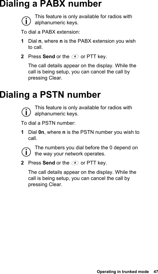  Operating in trunked mode  47Dialing a PABX numberThis feature is only available for radios with alphanumeric keys.To dial a PABX extension:1Dial n, where n is the PABX extension you wish to call.2Press Send or the   or PTT key.The call details appear on the display. While the call is being setup, you can cancel the call by pressing Clear.Dialing a PSTN numberThis feature is only available for radios with alphanumeric keys.To dial a PSTN number:1Dial 0n, where n is the PSTN number you wish to call.The numbers you dial before the 0 depend on the way your network operates.2Press Send or the   or PTT key.The call details appear on the display. While the call is being setup, you can cancel the call by pressing Clear.