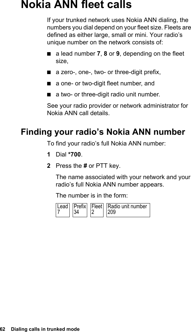 62  Dialing calls in trunked modeNokia ANN fleet callsIf your trunked network uses Nokia ANN dialing, the numbers you dial depend on your fleet size. Fleets are defined as either large, small or mini. Your radio’s unique number on the network consists of:■a lead number 7, 8 or 9, depending on the fleet size,■a zero-, one-, two- or three-digit prefix,■a one- or two-digit fleet number, and■a two- or three-digit radio unit number.See your radio provider or network administrator for Nokia ANN call details.Finding your radio’s Nokia ANN numberTo find your radio’s full Nokia ANN number:1Dial *700.2Press the # or PTT key.The name associated with your network and your radio’s full Nokia ANN number appears.The number is in the form:Radio unit number209Prefix34Fleet2Lead7