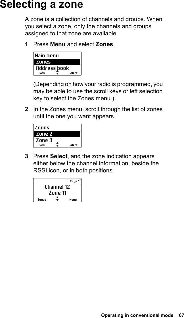  Operating in conventional mode  67Selecting a zoneA zone is a collection of channels and groups. When you select a zone, only the channels and groups assigned to that zone are available. 1Press Menu and select Zones.(Depending on how your radio is programmed, you may be able to use the scroll keys or left selection key to select the Zones menu.)2In the Zones menu, scroll through the list of zones until the one you want appears.3Press Select, and the zone indication appears either below the channel information, beside the RSSI icon, or in both positions.SelectBackMain menu Zones Address bookSelectBackZones Zone 2 Zone 3Channel 12Zone 11MenuZones