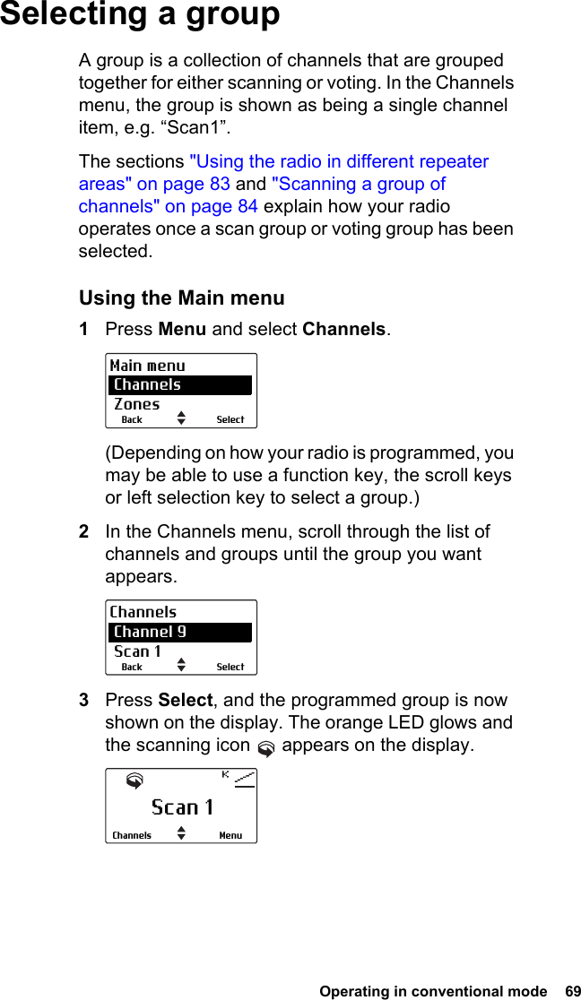  Operating in conventional mode  69Selecting a groupA group is a collection of channels that are grouped together for either scanning or voting. In the Channels menu, the group is shown as being a single channel item, e.g. “Scan1”.The sections &quot;Using the radio in different repeater areas&quot; on page 83 and &quot;Scanning a group of channels&quot; on page 84 explain how your radio operates once a scan group or voting group has been selected.Using the Main menu1Press Menu and select Channels.(Depending on how your radio is programmed, you may be able to use a function key, the scroll keys or left selection key to select a group.)2In the Channels menu, scroll through the list of channels and groups until the group you want appears.3Press Select, and the programmed group is now shown on the display. The orange LED glows and the scanning icon   appears on the display.SelectBackMain menu Channels ZonesSelectBackChannels Channel 9 Scan 1Scan 1MenuChannels