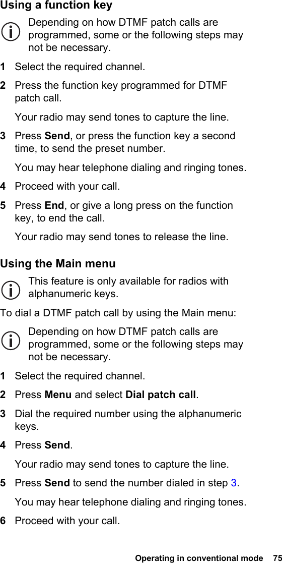  Operating in conventional mode  75Using a function keyDepending on how DTMF patch calls are programmed, some or the following steps may not be necessary.1Select the required channel.2Press the function key programmed for DTMF patch call.Your radio may send tones to capture the line.3Press Send, or press the function key a second time, to send the preset number.You may hear telephone dialing and ringing tones.4Proceed with your call.5Press End, or give a long press on the function key, to end the call.Your radio may send tones to release the line.Using the Main menuThis feature is only available for radios with alphanumeric keys.To dial a DTMF patch call by using the Main menu:Depending on how DTMF patch calls are programmed, some or the following steps may not be necessary.1Select the required channel.2Press Menu and select Dial patch call.3Dial the required number using the alphanumeric keys.4Press Send.Your radio may send tones to capture the line.5Press Send to send the number dialed in step 3.You may hear telephone dialing and ringing tones.6Proceed with your call.