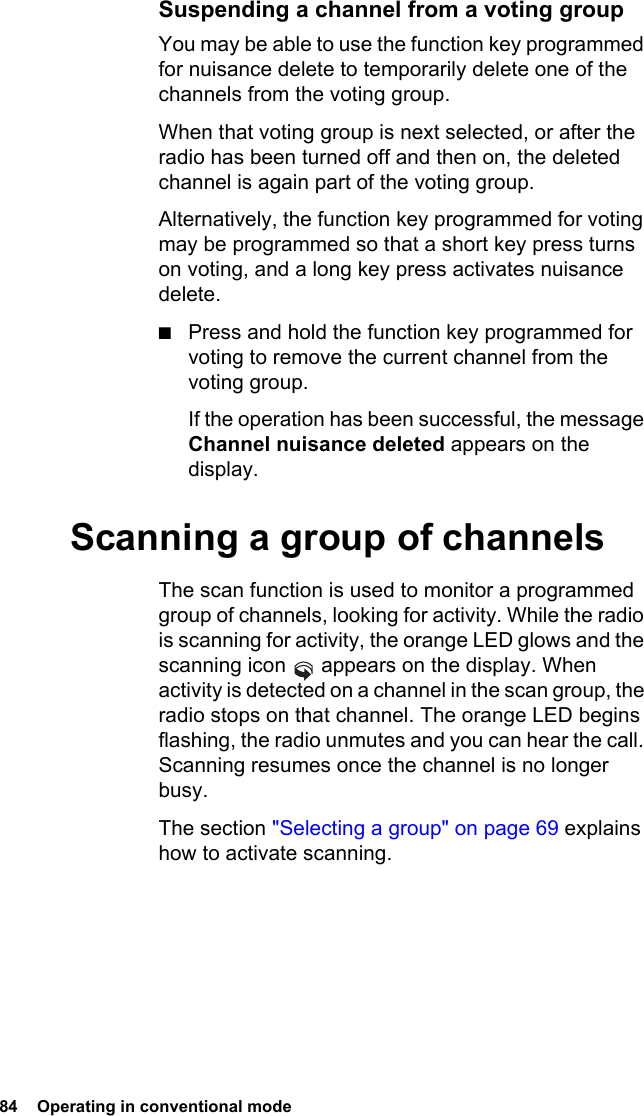 84  Operating in conventional modeSuspending a channel from a voting groupYou may be able to use the function key programmed for nuisance delete to temporarily delete one of the channels from the voting group. When that voting group is next selected, or after the radio has been turned off and then on, the deleted channel is again part of the voting group.Alternatively, the function key programmed for voting may be programmed so that a short key press turns on voting, and a long key press activates nuisance delete.■Press and hold the function key programmed for voting to remove the current channel from the voting group.If the operation has been successful, the message Channel nuisance deleted appears on the display.Scanning a group of channelsThe scan function is used to monitor a programmed group of channels, looking for activity. While the radio is scanning for activity, the orange LED glows and the scanning icon   appears on the display. When activity is detected on a channel in the scan group, the radio stops on that channel. The orange LED begins flashing, the radio unmutes and you can hear the call. Scanning resumes once the channel is no longer busy.The section &quot;Selecting a group&quot; on page 69 explains how to activate scanning.