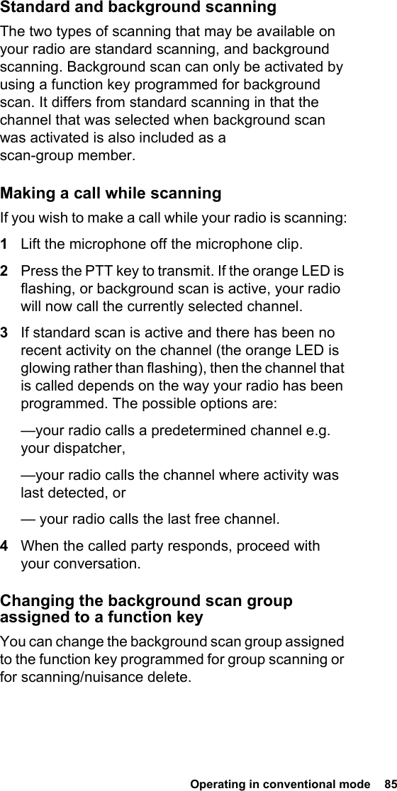 Operating in conventional mode  85Standard and background scanningThe two types of scanning that may be available on your radio are standard scanning, and background scanning. Background scan can only be activated by using a function key programmed for background scan. It differs from standard scanning in that the channel that was selected when background scan was activated is also included as a scan-group member.Making a call while scanningIf you wish to make a call while your radio is scanning:1Lift the microphone off the microphone clip.2Press the PTT key to transmit. If the orange LED is flashing, or background scan is active, your radio will now call the currently selected channel.3If standard scan is active and there has been no recent activity on the channel (the orange LED is glowing rather than flashing), then the channel that is called depends on the way your radio has been programmed. The possible options are:—your radio calls a predetermined channel e.g. your dispatcher,—your radio calls the channel where activity was last detected, or— your radio calls the last free channel.4When the called party responds, proceed with your conversation.Changing the background scan group assigned to a function keyYou can change the background scan group assigned to the function key programmed for group scanning or for scanning/nuisance delete.