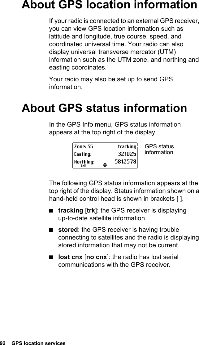 92  GPS location servicesAbout GPS location informationIf your radio is connected to an external GPS receiver, you can view GPS location information such as latitude and longitude, true course, speed, and coordinated universal time. Your radio can also display universal transverse mercator (UTM) information such as the UTM zone, and northing and easting coordinates.Your radio may also be set up to send GPS information.About GPS status informationIn the GPS Info menu, GPS status information appears at the top right of the display. The following GPS status information appears at the top right of the display. Status information shown on a hand-held control head is shown in brackets [ ].■tracking [trk]: the GPS receiver is displaying up-to-date satellite information.■stored: the GPS receiver is having trouble connecting to satellites and the radio is displaying stored information that may not be current.■lost cnx [no cnx]: the radio has lost serial communications with the GPS receiver.Zone: 55 trackingEasting: 321025Northing: 5812578ExitGPS status information