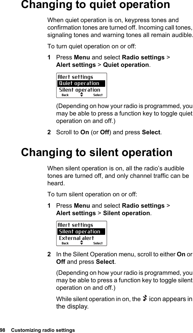 98  Customizing radio settingsChanging to quiet operationWhen quiet operation is on, keypress tones and confirmation tones are turned off. Incoming call tones, signaling tones and warning tones all remain audible.To turn quiet operation on or off:1Press Menu and select Radio settings &gt; Alert settings &gt; Quiet operation.(Depending on how your radio is programmed, you may be able to press a function key to toggle quiet operation on and off.)2Scroll to On (or Off) and press Select.Changing to silent operationWhen silent operation is on, all the radio’s audible tones are turned off, and only channel traffic can be heard.To turn silent operation on or off:1Press Menu and select Radio settings &gt; Alert settings &gt; Silent operation.2In the Silent Operation menu, scroll to either On or Off and press Select.(Depending on how your radio is programmed, you may be able to press a function key to toggle silent operation on and off.)While silent operation in on, the   icon appears in the display.SelectBackAlert settings Quiet operation Silent operationSelectBackAlert settings Silent operation External alert