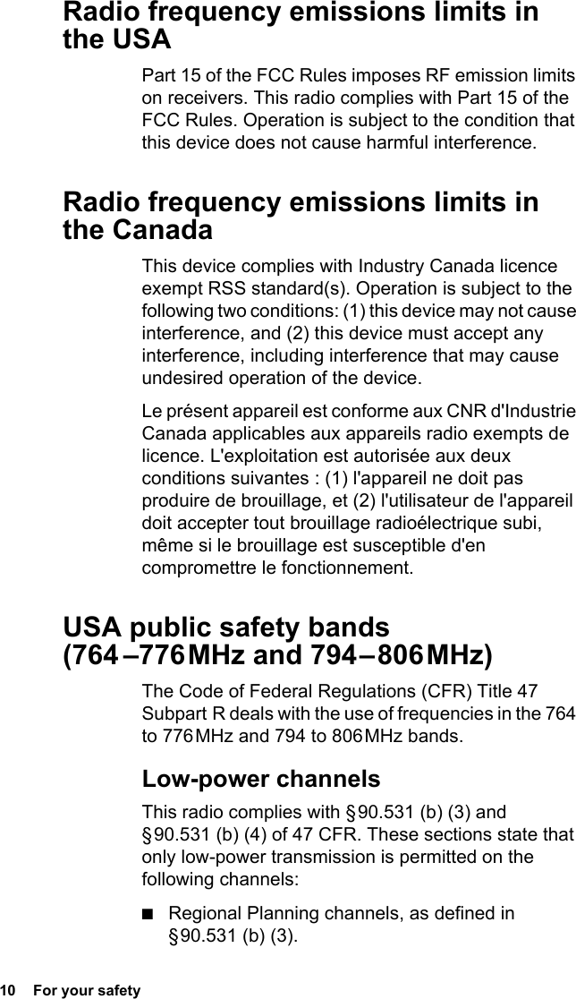 10  For your safetyRadio frequency emissions limits in the USAPart 15 of the FCC Rules imposes RF emission limits on receivers. This radio complies with Part 15 of the FCC Rules. Operation is subject to the condition that this device does not cause harmful interference. Radio frequency emissions limits in the Canada This device complies with Industry Canada licence exempt RSS standard(s). Operation is subject to the following two conditions: (1) this device may not cause interference, and (2) this device must accept any interference, including interference that may cause undesired operation of the device.Le présent appareil est conforme aux CNR d&apos;Industrie Canada applicables aux appareils radio exempts de licence. L&apos;exploitation est autorisée aux deux conditions suivantes : (1) l&apos;appareil ne doit pas produire de brouillage, et (2) l&apos;utilisateur de l&apos;appareil doit accepter tout brouillage radioélectrique subi, même si le brouillage est susceptible d&apos;en compromettre le fonctionnement.USA public safety bands  (764  –776 MHz  and  794 – 806 MHz)The Code of Federal Regulations (CFR) Title 47 Subpart R deals with the use of frequencies in the 764 to 776 MHz and 794 to 806 MHz bands.Low-power channelsThis radio complies with § 90.531 (b) (3) and § 90.531 (b) (4) of 47 CFR. These sections state that only low-power transmission is permitted on the following channels:■Regional Planning channels, as defined in § 90.531  (b)  (3).