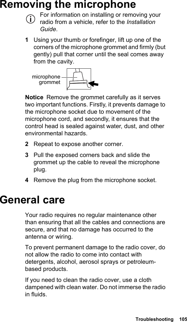  Troubleshooting  105Removing the microphoneFor information on installing or removing your radio from a vehicle, refer to the Installation Guide.1Using your thumb or forefinger, lift up one of the corners of the microphone grommet and firmly (but gently) pull that corner until the seal comes away from the cavity.Notice  Remove the grommet carefully as it serves two important functions. Firstly, it prevents damage to the microphone socket due to movement of the microphone cord, and secondly, it ensures that the control head is sealed against water, dust, and other environmental hazards.2Repeat to expose another corner.3Pull the exposed corners back and slide the grommet up the cable to reveal the microphone plug.4Remove the plug from the microphone socket.General careYour radio requires no regular maintenance other than ensuring that all the cables and connections are secure, and that no damage has occurred to the antenna or wiring.To prevent permanent damage to the radio cover, do not allow the radio to come into contact with detergents, alcohol, aerosol sprays or petroleum-based products.If you need to clean the radio cover, use a cloth dampened with clean water. Do not immerse the radio in fluids.microphone grommet