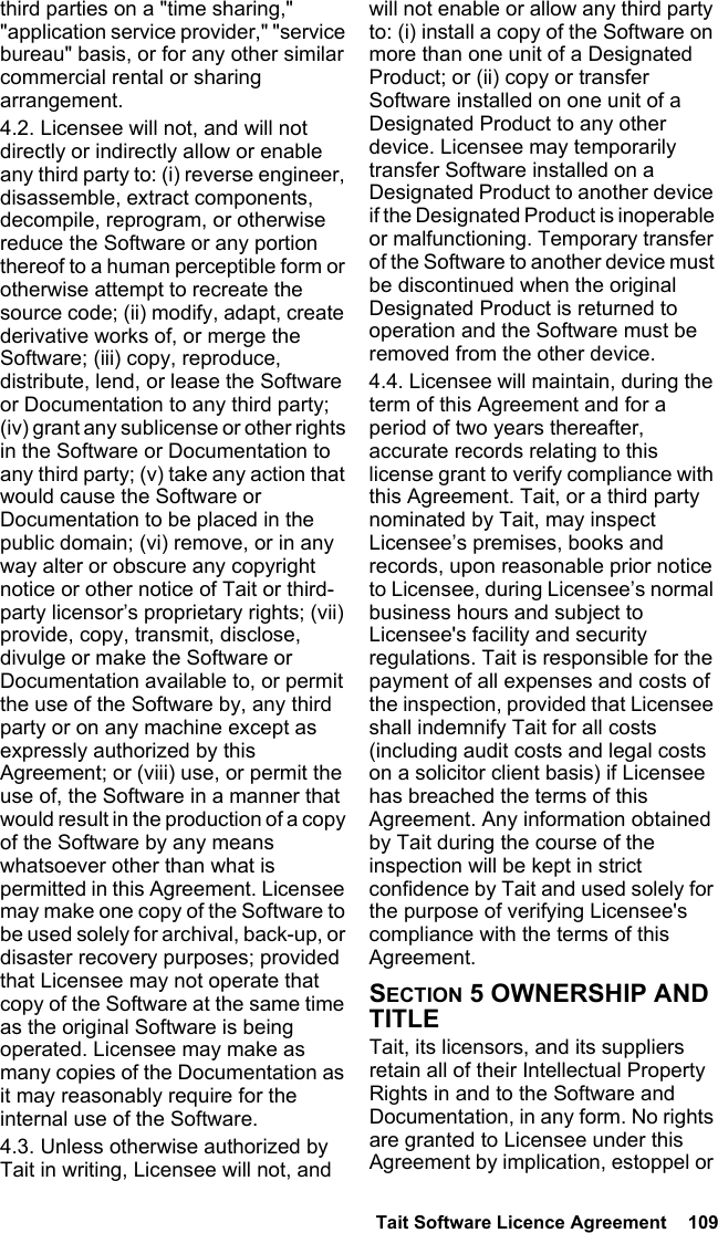  Tait Software Licence Agreement  109third parties on a &quot;time sharing,&quot; &quot;application service provider,&quot; &quot;service bureau&quot; basis, or for any other similar commercial rental or sharing arrangement. 4.2. Licensee will not, and will not directly or indirectly allow or enable any third party to: (i) reverse engineer, disassemble, extract components, decompile, reprogram, or otherwise reduce the Software or any portion thereof to a human perceptible form or otherwise attempt to recreate the source code; (ii) modify, adapt, create derivative works of, or merge the Software; (iii) copy, reproduce, distribute, lend, or lease the Software or Documentation to any third party; (iv) grant any sublicense or other rights in the Software or Documentation to any third party; (v) take any action that would cause the Software or Documentation to be placed in the public domain; (vi) remove, or in any way alter or obscure any copyright notice or other notice of Tait or third-party licensor’s proprietary rights; (vii) provide, copy, transmit, disclose, divulge or make the Software or Documentation available to, or permit the use of the Software by, any third party or on any machine except as expressly authorized by this Agreement; or (viii) use, or permit the use of, the Software in a manner that would result in the production of a copy of the Software by any means whatsoever other than what is permitted in this Agreement. Licensee may make one copy of the Software to be used solely for archival, back-up, or disaster recovery purposes; provided that Licensee may not operate that copy of the Software at the same time as the original Software is being operated. Licensee may make as many copies of the Documentation as it may reasonably require for the internal use of the Software.4.3. Unless otherwise authorized by Tait in writing, Licensee will not, and will not enable or allow any third party to: (i) install a copy of the Software on more than one unit of a Designated Product; or (ii) copy or transfer Software installed on one unit of a Designated Product to any other device. Licensee may temporarily transfer Software installed on a Designated Product to another device if the Designated Product is inoperable or malfunctioning. Temporary transfer of the Software to another device must be discontinued when the original Designated Product is returned to operation and the Software must be removed from the other device. 4.4. Licensee will maintain, during the term of this Agreement and for a period of two years thereafter, accurate records relating to this license grant to verify compliance with this Agreement. Tait, or a third party nominated by Tait, may inspect Licensee’s premises, books and records, upon reasonable prior notice to Licensee, during Licensee’s normal business hours and subject to Licensee&apos;s facility and security regulations. Tait is responsible for the payment of all expenses and costs of the inspection, provided that Licensee shall indemnify Tait for all costs (including audit costs and legal costs on a solicitor client basis) if Licensee has breached the terms of this Agreement. Any information obtained by Tait during the course of the inspection will be kept in strict confidence by Tait and used solely for the purpose of verifying Licensee&apos;s compliance with the terms of this Agreement.SECTION 5 OWNERSHIP AND TITLETait, its licensors, and its suppliers retain all of their Intellectual Property Rights in and to the Software and Documentation, in any form. No rights are granted to Licensee under this Agreement by implication, estoppel or 