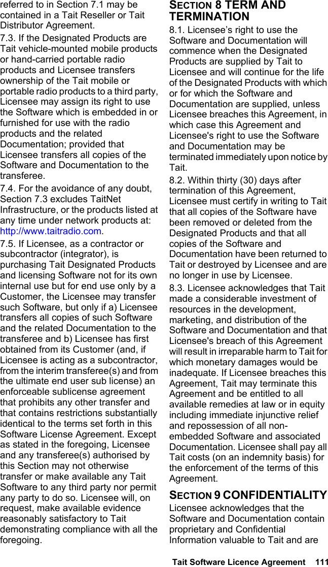  Tait Software Licence Agreement  111referred to in Section 7.1 may be contained in a Tait Reseller or Tait Distributor Agreement. 7.3. If the Designated Products are Tait vehicle-mounted mobile products or hand-carried portable radio products and Licensee transfers ownership of the Tait mobile or portable radio products to a third party, Licensee may assign its right to use the Software which is embedded in or furnished for use with the radio products and the related Documentation; provided that Licensee transfers all copies of the Software and Documentation to the transferee.7.4. For the avoidance of any doubt, Section 7.3 excludes TaitNet Infrastructure, or the products listed at any time under network products at: http://www.taitradio.com.7.5. If Licensee, as a contractor or subcontractor (integrator), is purchasing Tait Designated Products and licensing Software not for its own internal use but for end use only by a Customer, the Licensee may transfer such Software, but only if a) Licensee transfers all copies of such Software and the related Documentation to the transferee and b) Licensee has first obtained from its Customer (and, if Licensee is acting as a subcontractor, from the interim transferee(s) and from the ultimate end user sub license) an enforceable sublicense agreement that prohibits any other transfer and that contains restrictions substantially identical to the terms set forth in this Software License Agreement. Except as stated in the foregoing, Licensee and any transferee(s) authorised by this Section may not otherwise transfer or make available any Tait Software to any third party nor permit any party to do so. Licensee will, on request, make available evidence reasonably satisfactory to Tait demonstrating compliance with all the foregoing.SECTION 8 TERM AND TERMINATION8.1. Licensee’s right to use the Software and Documentation will commence when the Designated Products are supplied by Tait to Licensee and will continue for the life of the Designated Products with which or for which the Software and Documentation are supplied, unless Licensee breaches this Agreement, in which case this Agreement and Licensee&apos;s right to use the Software and Documentation may be terminated immediately upon notice by Tait. 8.2. Within thirty (30) days after termination of this Agreement, Licensee must certify in writing to Tait that all copies of the Software have been removed or deleted from the Designated Products and that all copies of the Software and Documentation have been returned to Tait or destroyed by Licensee and are no longer in use by Licensee.8.3. Licensee acknowledges that Tait made a considerable investment of resources in the development, marketing, and distribution of the Software and Documentation and that Licensee&apos;s breach of this Agreement will result in irreparable harm to Tait for which monetary damages would be inadequate. If Licensee breaches this Agreement, Tait may terminate this Agreement and be entitled to all available remedies at law or in equity including immediate injunctive relief and repossession of all non-embedded Software and associated Documentation. Licensee shall pay all Tait costs (on an indemnity basis) for the enforcement of the terms of this Agreement.SECTION 9 CONFIDENTIALITY Licensee acknowledges that the Software and Documentation contain proprietary and Confidential Information valuable to Tait and are 