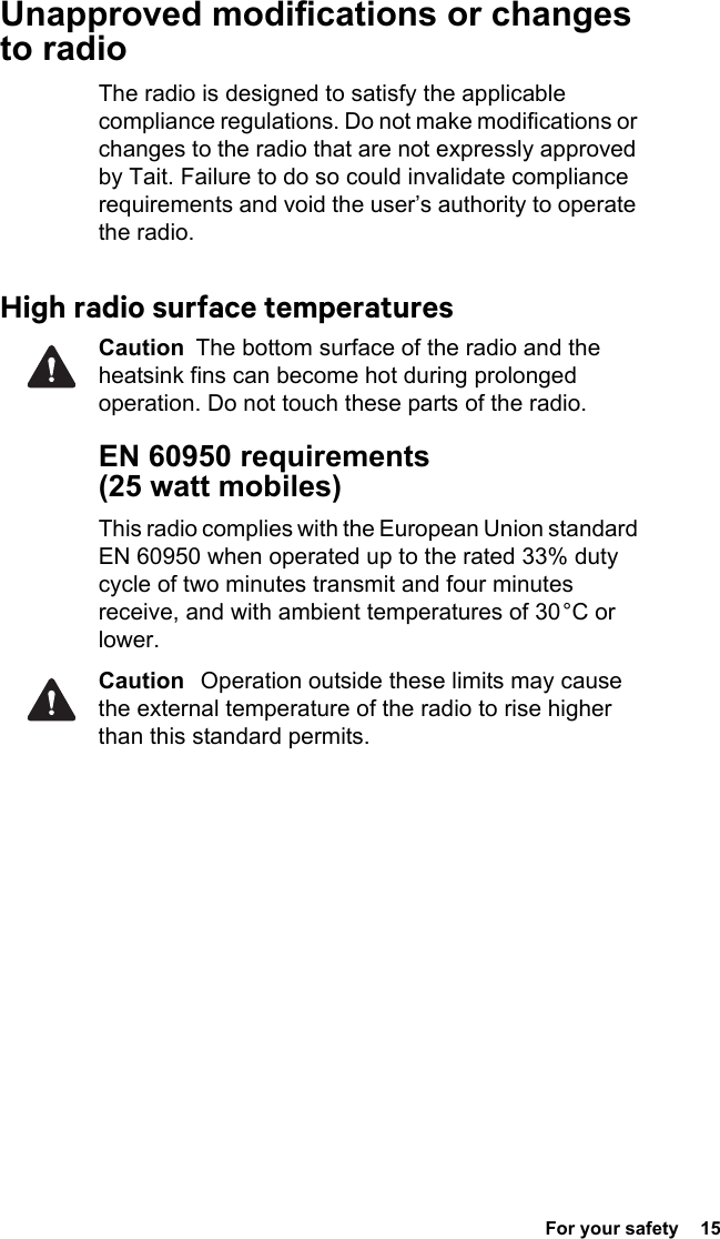  For your safety  15Unapproved modifications or changes to radioThe radio is designed to satisfy the applicable compliance regulations. Do not make modifications or changes to the radio that are not expressly approved by Tait. Failure to do so could invalidate compliance requirements and void the user’s authority to operate the radio.High radio surface temperaturesCaution  The bottom surface of the radio and the heatsink fins can become hot during prolonged operation. Do not touch these parts of the radio.EN 60950 requirements (25 watt mobiles)This radio complies with the European Union standard EN 60950 when operated up to the rated 33% duty cycle of two minutes transmit and four minutes receive, and with ambient temperatures of 30 °C or lower.Caution   Operation outside these limits may cause the external temperature of the radio to rise higher than this standard permits.