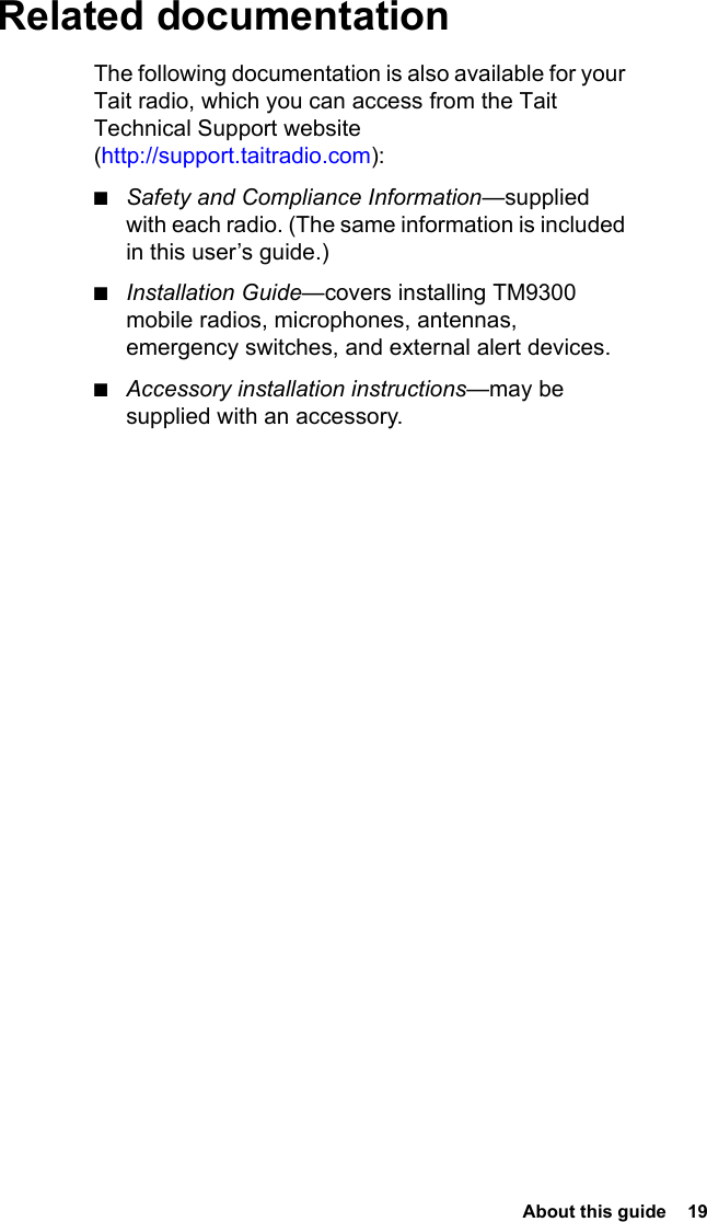  About this guide  19Related documentationThe following documentation is also available for your Tait radio, which you can access from the Tait Technical Support website (http://support.taitradio.com):■Safety and Compliance Information—supplied with each radio. (The same information is included in this user’s guide.)■Installation Guide—covers installing TM9300 mobile radios, microphones, antennas, emergency switches, and external alert devices.■Accessory installation instructions—may be supplied with an accessory.