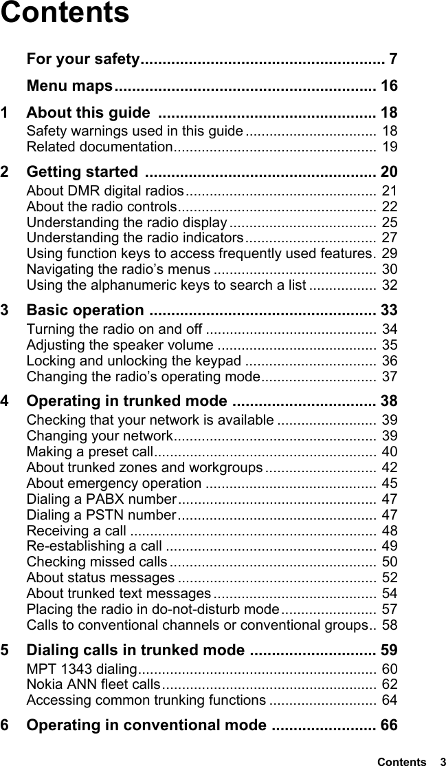  Contents  3ContentsFor your safety........................................................ 7Menu maps............................................................ 161 About this guide  .................................................. 18Safety warnings used in this guide ................................. 18Related documentation................................................... 192 Getting started  ..................................................... 20About DMR digital radios................................................ 21About the radio controls.................................................. 22Understanding the radio display ..................................... 25Understanding the radio indicators................................. 27Using function keys to access frequently used features. 29Navigating the radio’s menus ......................................... 30Using the alphanumeric keys to search a list ................. 323 Basic operation .................................................... 33Turning the radio on and off ........................................... 34Adjusting the speaker volume ........................................ 35Locking and unlocking the keypad ................................. 36Changing the radio’s operating mode............................. 374 Operating in trunked mode ................................. 38Checking that your network is available ......................... 39Changing your network................................................... 39Making a preset call........................................................ 40About trunked zones and workgroups ............................ 42About emergency operation ........................................... 45Dialing a PABX number.................................................. 47Dialing a PSTN number.................................................. 47Receiving a call .............................................................. 48Re-establishing a call ..................................................... 49Checking missed calls .................................................... 50About status messages .................................................. 52About trunked text messages ......................................... 54Placing the radio in do-not-disturb mode........................ 57Calls to conventional channels or conventional groups.. 585 Dialing calls in trunked mode ............................. 59MPT 1343 dialing............................................................ 60Nokia ANN fleet calls...................................................... 62Accessing common trunking functions ........................... 646 Operating in conventional mode ........................ 66