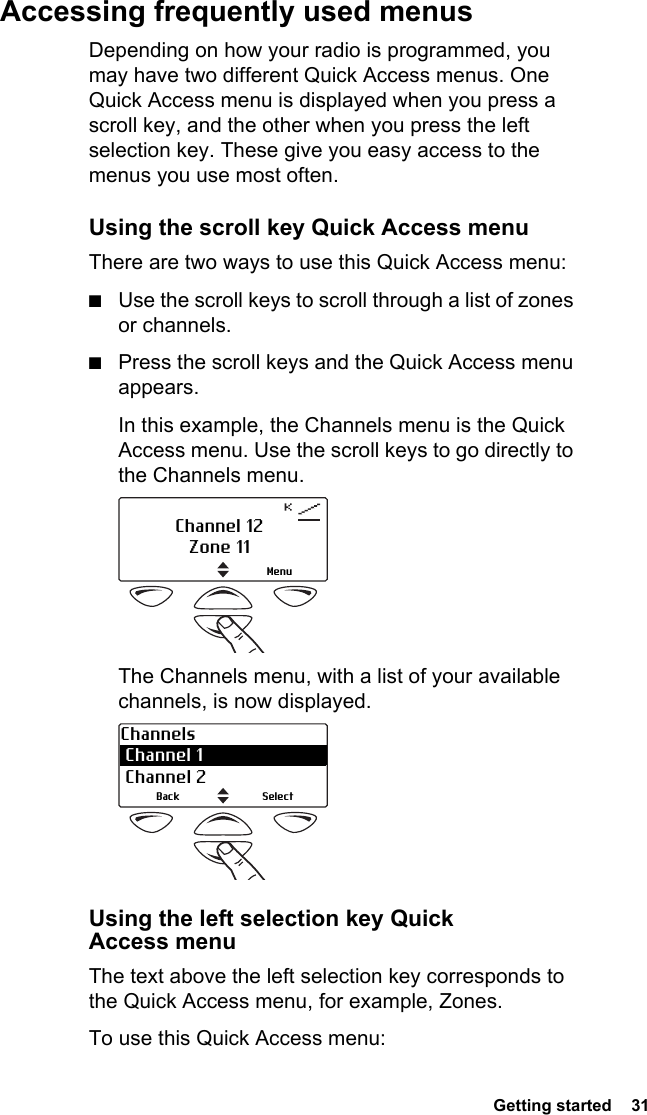  Getting started  31Accessing frequently used menusDepending on how your radio is programmed, you may have two different Quick Access menus. One Quick Access menu is displayed when you press a scroll key, and the other when you press the left selection key. These give you easy access to the menus you use most often.Using the scroll key Quick Access menuThere are two ways to use this Quick Access menu:■Use the scroll keys to scroll through a list of zones or channels.■Press the scroll keys and the Quick Access menu appears.In this example, the Channels menu is the Quick Access menu. Use the scroll keys to go directly to the Channels menu. The Channels menu, with a list of your available channels, is now displayed.  Using the left selection key Quick Access menuThe text above the left selection key corresponds to the Quick Access menu, for example, Zones.To use this Quick Access menu:MenuChannel 12Zone 11Channels Channel 1  Channel 2SelectBack