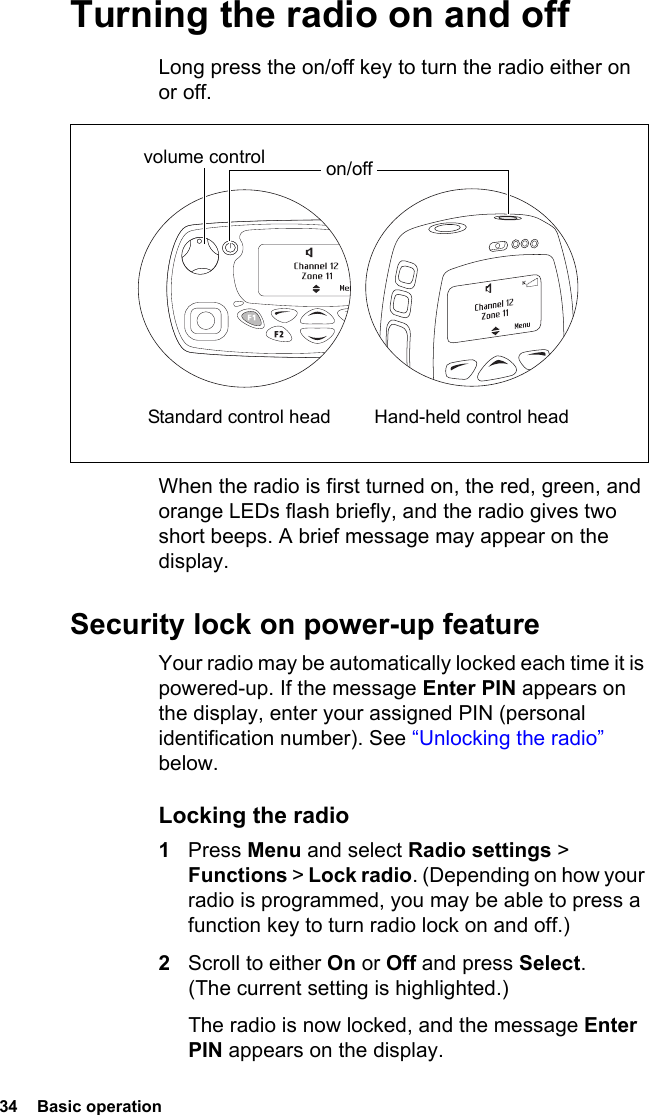 34  Basic operationTurning the radio on and offLong press the on/off key to turn the radio either on or off. When the radio is first turned on, the red, green, and orange LEDs flash briefly, and the radio gives two short beeps. A brief message may appear on the display.Security lock on power-up featureYour radio may be automatically locked each time it is powered-up. If the message Enter PIN appears on the display, enter your assigned PIN (personal identification number). See “Unlocking the radio” below.Locking the radio1Press Menu and select Radio settings &gt; Functions &gt; Lock radio. (Depending on how your radio is programmed, you may be able to press a function key to turn radio lock on and off.)2Scroll to either On or Off and press Select. (The current setting is highlighted.)The radio is now locked, and the message Enter PIN appears on the display.volume control on/off Standard control head Hand-held control head
