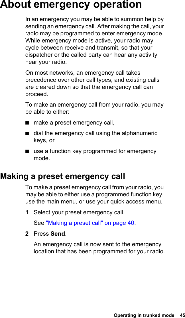  Operating in trunked mode  45About emergency operationIn an emergency you may be able to summon help by sending an emergency call. After making the call, your radio may be programmed to enter emergency mode. While emergency mode is active, your radio may cycle between receive and transmit, so that your dispatcher or the called party can hear any activity near your radio.On most networks, an emergency call takes precedence over other call types, and existing calls are cleared down so that the emergency call can proceed.To make an emergency call from your radio, you may be able to either:■make a preset emergency call,■dial the emergency call using the alphanumeric keys, or■use a function key programmed for emergency mode.Making a preset emergency callTo make a preset emergency call from your radio, you may be able to either use a programmed function key, use the main menu, or use your quick access menu.1Select your preset emergency call. See &quot;Making a preset call&quot; on page 40.2Press Send. An emergency call is now sent to the emergency location that has been programmed for your radio.