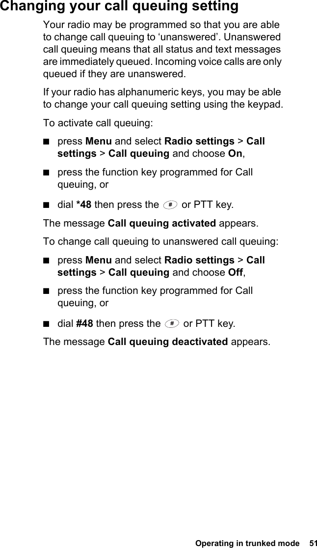  Operating in trunked mode  51Changing your call queuing settingYour radio may be programmed so that you are able to change call queuing to ‘unanswered’. Unanswered call queuing means that all status and text messages are immediately queued. Incoming voice calls are only queued if they are unanswered.If your radio has alphanumeric keys, you may be able to change your call queuing setting using the keypad.To activate call queuing:■press Menu and select Radio settings &gt; Call settings &gt; Call queuing and choose On,■press the function key programmed for Call queuing, or■dial *48 then press the   or PTT key.The message Call queuing activated appears.To change call queuing to unanswered call queuing:■press Menu and select Radio settings &gt; Call settings &gt; Call queuing and choose Off,■press the function key programmed for Call queuing, or■dial #48 then press the   or PTT key.The message Call queuing deactivated appears.
