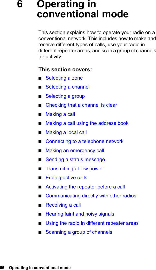 66  Operating in conventional mode6Operating in conventional modeThis section explains how to operate your radio on a conventional network. This includes how to make and receive different types of calls, use your radio in different repeater areas, and scan a group of channels for activity.This section covers:■Selecting a zone■Selecting a channel■Selecting a group■Checking that a channel is clear■Making a call■Making a call using the address book■Making a local call■Connecting to a telephone network■Making an emergency call■Sending a status message■Transmitting at low power■Ending active calls■Activating the repeater before a call■Communicating directly with other radios■Receiving a call■Hearing faint and noisy signals■Using the radio in different repeater areas■Scanning a group of channels