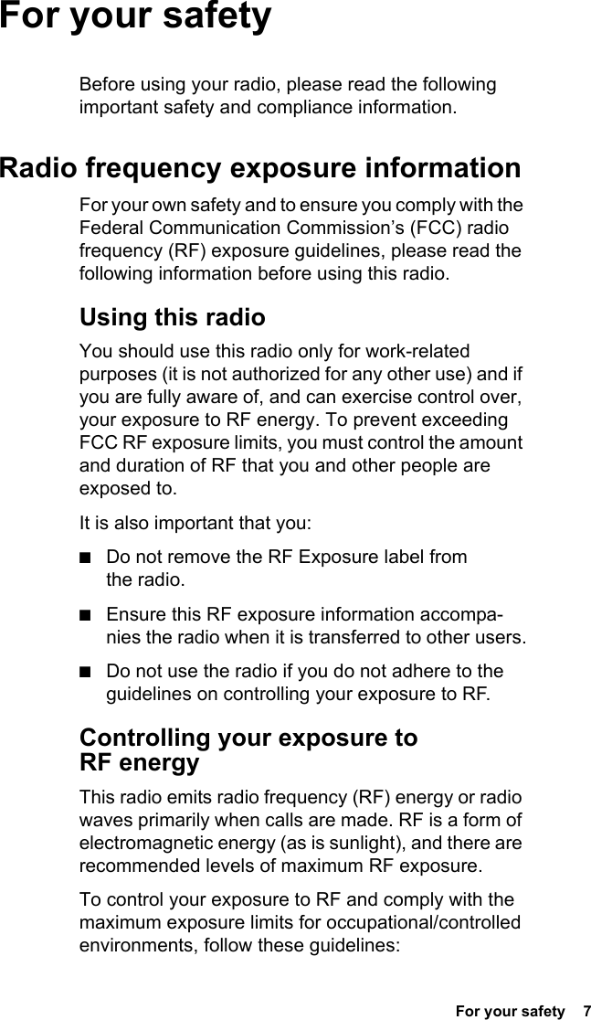  For your safety  7For your safetyBefore using your radio, please read the following important safety and compliance information.Radio frequency exposure informationFor your own safety and to ensure you comply with the Federal Communication Commission’s (FCC) radio frequency (RF) exposure guidelines, please read the following information before using this radio.Using this radioYou should use this radio only for work-related purposes (it is not authorized for any other use) and if you are fully aware of, and can exercise control over, your exposure to RF energy. To prevent exceeding FCC RF exposure limits, you must control the amount and duration of RF that you and other people are exposed to.It is also important that you:■Do not remove the RF Exposure label from the radio.■Ensure this RF exposure information accompa-nies the radio when it is transferred to other users.■Do not use the radio if you do not adhere to the guidelines on controlling your exposure to RF.Controlling your exposure to RF energyThis radio emits radio frequency (RF) energy or radio waves primarily when calls are made. RF is a form of electromagnetic energy (as is sunlight), and there are recommended levels of maximum RF exposure.To control your exposure to RF and comply with the maximum exposure limits for occupational/controlled environments, follow these guidelines: