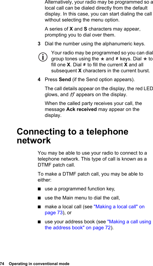 74  Operating in conventional modeAlternatively, your radio may be programmed so a local call can be dialed directly from the default display. In this case, you can start dialing the call without selecting the menu option.A series of X and S characters may appear, prompting you to dial over them.3Dial the number using the alphanumeric keys.Your radio may be programmed so you can dial group tones using the   and   keys. Dial   to fill one X. Dial   to fill the current X and all subsequent X characters in the current burst.4Press Send (if the Send option appears).The call details appear on the display, the red LED glows, and   appears on the display.When the called party receives your call, the message Ack received may appear on the display.Connecting to a telephone networkYou may be able to use your radio to connect to a telephone network. This type of call is known as a DTMF patch call.To make a DTMF patch call, you may be able to either:■use a programmed function key,■use the Main menu to dial the call,■make a local call (see &quot;Making a local call&quot; on page 73), or■use your address book (see &quot;Making a call using the address book&quot; on page 72).