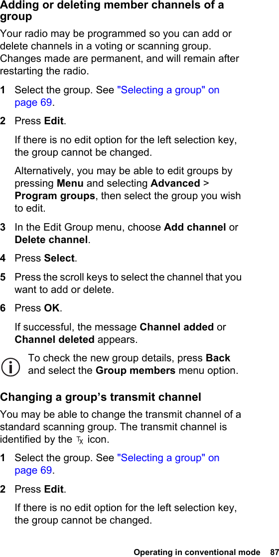  Operating in conventional mode  87Adding or deleting member channels of a groupYour radio may be programmed so you can add or delete channels in a voting or scanning group. Changes made are permanent, and will remain after restarting the radio.1Select the group. See &quot;Selecting a group&quot; on page 69.2Press Edit.If there is no edit option for the left selection key, the group cannot be changed.Alternatively, you may be able to edit groups by pressing Menu and selecting Advanced &gt; Program groups, then select the group you wish to edit.3In the Edit Group menu, choose Add channel or Delete channel.4Press Select.5Press the scroll keys to select the channel that you want to add or delete.6Press OK.If successful, the message Channel added or Channel deleted appears.To check the new group details, press Back and select the Group members menu option.Changing a group’s transmit channelYou may be able to change the transmit channel of a standard scanning group. The transmit channel is identified by the   icon.1Select the group. See &quot;Selecting a group&quot; on page 69.2Press Edit.If there is no edit option for the left selection key, the group cannot be changed.