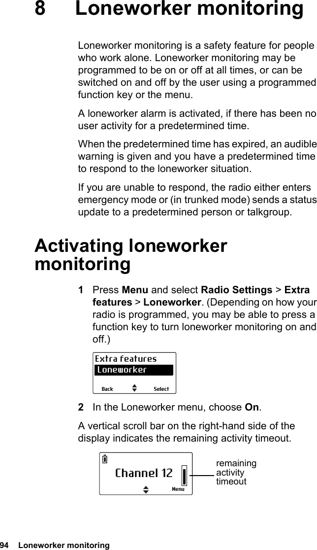 94  Loneworker monitoring8 Loneworker monitoringLoneworker monitoring is a safety feature for people who work alone. Loneworker monitoring may be programmed to be on or off at all times, or can be switched on and off by the user using a programmed function key or the menu.A loneworker alarm is activated, if there has been no user activity for a predetermined time.When the predetermined time has expired, an audible warning is given and you have a predetermined time to respond to the loneworker situation.If you are unable to respond, the radio either enters emergency mode or (in trunked mode) sends a status update to a predetermined person or talkgroup.Activating loneworker monitoring1Press Menu and select Radio Settings &gt; Extra features &gt; Loneworker. (Depending on how your radio is programmed, you may be able to press a function key to turn loneworker monitoring on and off.)2In the Loneworker menu, choose On.A vertical scroll bar on the right-hand side of the display indicates the remaining activity timeout.SelectBackExtra features LoneworkerChannel 12Menuremaining activity timeout