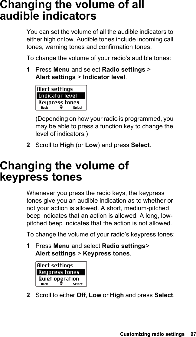 Customizing radio settings  97Changing the volume of all audible indicatorsYou can set the volume of all the audible indicators to either high or low. Audible tones include incoming call tones, warning tones and confirmation tones. To change the volume of your radio’s audible tones:1Press Menu and select Radio settings &gt;  Alert settings &gt; Indicator level.(Depending on how your radio is programmed, you may be able to press a function key to change the level of indicators.)2Scroll to High (or Low) and press Select.Changing the volume of keypress tonesWhenever you press the radio keys, the keypress tones give you an audible indication as to whether or not your action is allowed. A short, medium-pitched beep indicates that an action is allowed. A long, low-pitched beep indicates that the action is not allowed.To change the volume of your radio’s keypress tones:1Press Menu and select Radio settings &gt; Alert settings &gt; Keypress tones.2Scroll to either Off, Low or High and press Select.SelectBackAlert settings Indicator level Keypress tonesSelectBackAlert settings Keypress tones Quiet operation