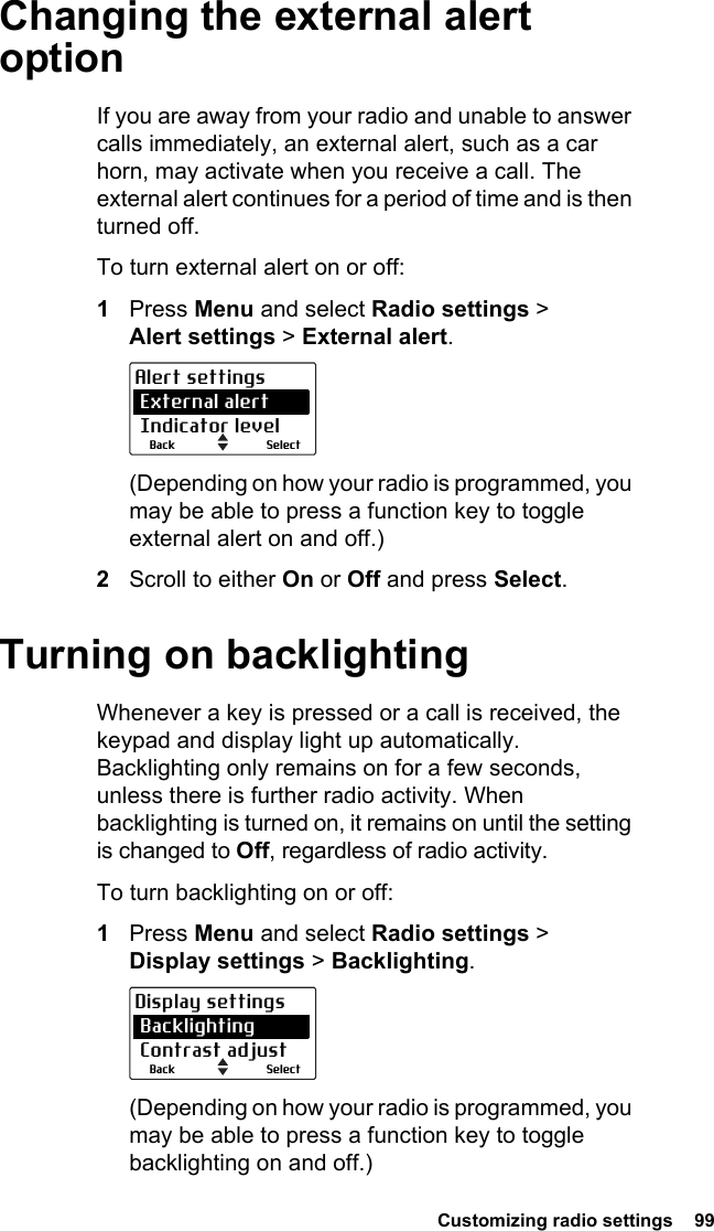  Customizing radio settings  99Changing the external alert optionIf you are away from your radio and unable to answer calls immediately, an external alert, such as a car horn, may activate when you receive a call. The external alert continues for a period of time and is then turned off. To turn external alert on or off:1Press Menu and select Radio settings &gt; Alert settings &gt; External alert.(Depending on how your radio is programmed, you may be able to press a function key to toggle external alert on and off.)2Scroll to either On or Off and press Select.Turning on backlightingWhenever a key is pressed or a call is received, the keypad and display light up automatically. Backlighting only remains on for a few seconds, unless there is further radio activity. When backlighting is turned on, it remains on until the setting is changed to Off, regardless of radio activity.To turn backlighting on or off:1Press Menu and select Radio settings &gt; Display settings &gt; Backlighting.(Depending on how your radio is programmed, you may be able to press a function key to toggle backlighting on and off.)SelectBackAlert settings External alert Indicator levelSelectBackDisplay settings Backlighting Contrast adjust