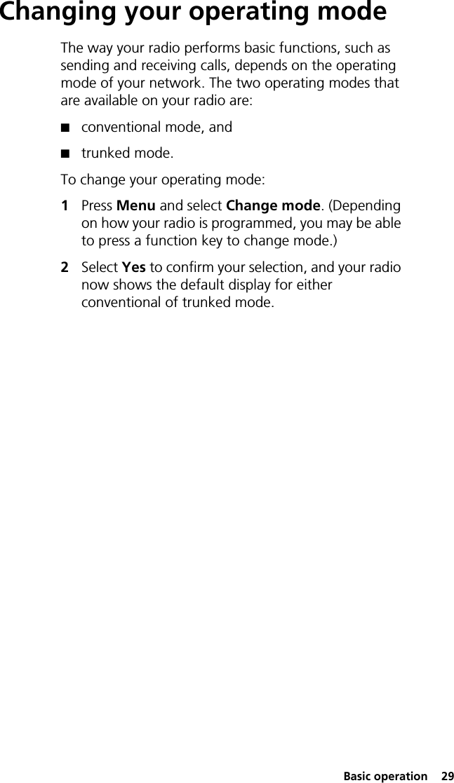  Basic operation  29Changing your operating modeThe way your radio performs basic functions, such as sending and receiving calls, depends on the operating mode of your network. The two operating modes that are available on your radio are:■conventional mode, and■trunked mode.To change your operating mode:1Press Menu and select Change mode. (Depending on how your radio is programmed, you may be able to press a function key to change mode.)2Select Yes to confirm your selection, and your radio now shows the default display for either conventional of trunked mode.